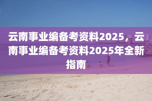 云南事業(yè)編備考資料2025，云南事業(yè)編備考資料2025年全新指南