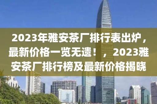 2023年雅安茶廠排行表出爐，最新價格一覽無遺！，2023雅安茶廠排行榜及最新價格揭曉