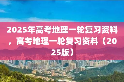 2025年高考地理一輪復(fù)習(xí)資料，高考地理一輪復(fù)習(xí)資料（2025版）