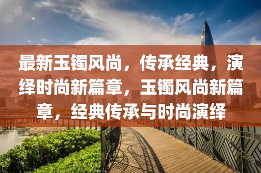 最新玉鐲風(fēng)尚，傳承經(jīng)典，演繹時尚新篇章，玉鐲風(fēng)尚新篇章，經(jīng)典傳承與時尚演繹