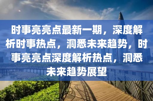 時事亮亮點最新一期，深度解析時事熱點，洞悉未來趨勢，時事亮亮點深度解析熱點，洞悉未來趨勢展望