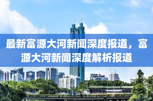 最新富源大河新聞深度報(bào)道，富源大河新聞深度解析報(bào)道