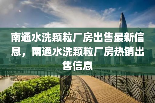 南通水洗顆粒廠房出售最新信息，南通水洗顆粒廠房熱銷(xiāo)出售信息