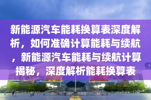 新能源汽車能耗換算表深度解析，如何準(zhǔn)確計算能耗與續(xù)航，新能源汽車能耗與續(xù)航計算揭秘，深度解析能耗換算表