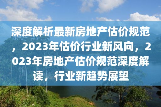 深度解析最新房地產(chǎn)估價(jià)規(guī)范，2023年估價(jià)行業(yè)新風(fēng)向，2023年房地產(chǎn)估價(jià)規(guī)范深度解讀，行業(yè)新趨勢(shì)展望