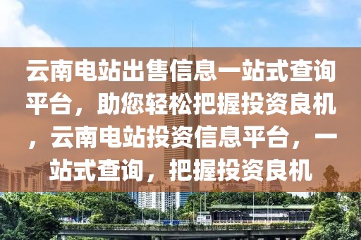 云南電站出售信息一站式查詢平臺，助您輕松把握投資良機，云南電站投資信息平臺，一站式查詢，把握投資良機