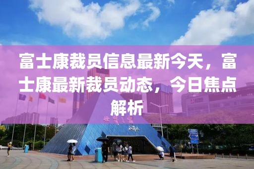 富士康裁員信息最新今天，富士康最新裁員動(dòng)態(tài)，今日焦點(diǎn)解析