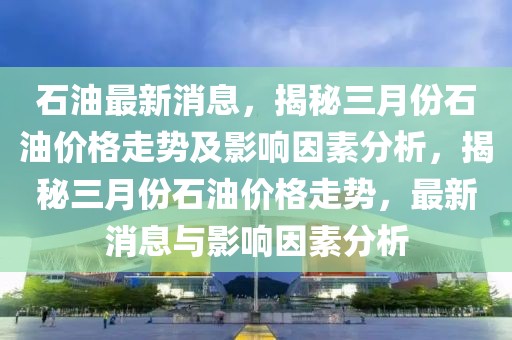 石油最新消息，揭秘三月份石油價(jià)格走勢及影響因素分析，揭秘三月份石油價(jià)格走勢，最新消息與影響因素分析