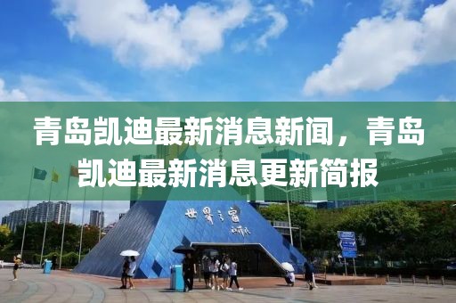 青島凱迪最新消息新聞，青島凱迪最新消息更新簡報