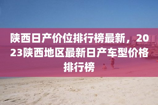 陜西日產(chǎn)價(jià)位排行榜最新，2023陜西地區(qū)最新日產(chǎn)車型價(jià)格排行榜