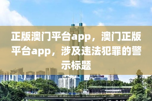 正版澳門平臺(tái)app，澳門正版平臺(tái)app，涉及違法犯罪的警示標(biāo)題