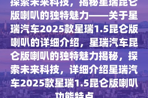 探索未來科技，揭秘星瑞昆侖版喇叭的獨(dú)特魅力——關(guān)于星瑞汽車2025款星瑞1.5昆侖版喇叭的詳細(xì)介紹，星瑞汽車?yán)霭胬鹊莫?dú)特魅力揭秘，探索未來科技，詳細(xì)介紹星瑞汽車2025款星瑞1.5昆侖版喇叭功能特點(diǎn)