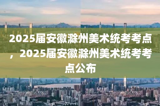 2025屆安徽滁州美術(shù)統(tǒng)考考點，2025屆安徽滁州美術(shù)統(tǒng)考考點公布