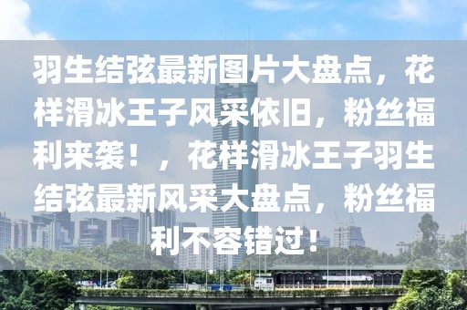 羽生結弦最新圖片大盤點，花樣滑冰王子風采依舊，粉絲福利來襲！，花樣滑冰王子羽生結弦最新風采大盤點，粉絲福利不容錯過！