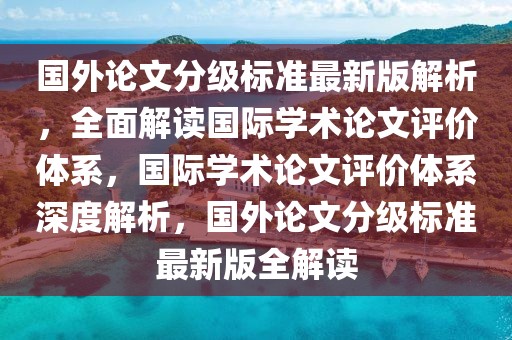 國(guó)外論文分級(jí)標(biāo)準(zhǔn)最新版解析，全面解讀國(guó)際學(xué)術(shù)論文評(píng)價(jià)體系，國(guó)際學(xué)術(shù)論文評(píng)價(jià)體系深度解析，國(guó)外論文分級(jí)標(biāo)準(zhǔn)最新版全解讀