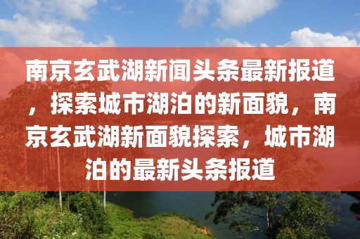 南京玄武湖新聞頭條最新報道，探索城市湖泊的新面貌，南京玄武湖新面貌探索，城市湖泊的最新頭條報道