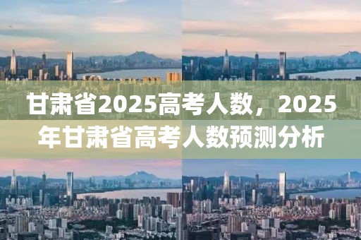 甘肅省2025高考人數(shù)，2025年甘肅省高考人數(shù)預(yù)測(cè)分析