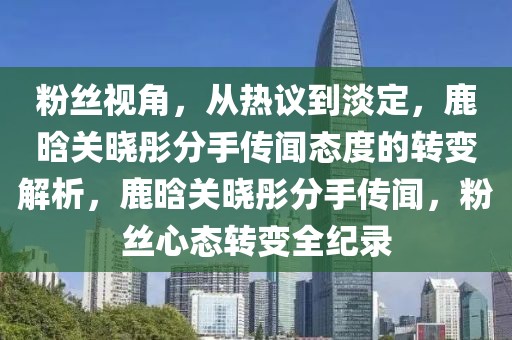 粉絲視角，從熱議到淡定，鹿晗關(guān)曉彤分手傳聞態(tài)度的轉(zhuǎn)變解析，鹿晗關(guān)曉彤分手傳聞，粉絲心態(tài)轉(zhuǎn)變?nèi)o(jì)錄