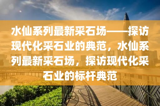 水仙系列最新采石場——探訪現(xiàn)代化采石業(yè)的典范，水仙系列最新采石場，探訪現(xiàn)代化采石業(yè)的標(biāo)桿典范