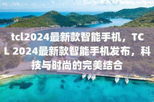 tcl2024最新款智能手機，TCL 2024最新款智能手機發(fā)布，科技與時尚的完美結合