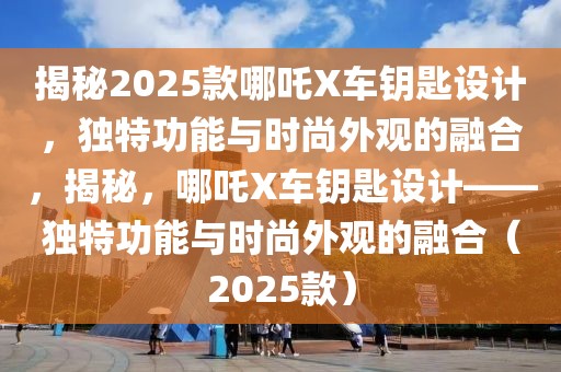 揭秘2025款哪吒X車鑰匙設(shè)計(jì)，獨(dú)特功能與時(shí)尚外觀的融合，揭秘，哪吒X車鑰匙設(shè)計(jì)——獨(dú)特功能與時(shí)尚外觀的融合（2025款）