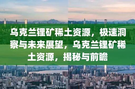 烏克蘭鋰礦稀土資源，極速洞察與未來展望，烏克蘭鋰礦稀土資源，揭秘與前瞻