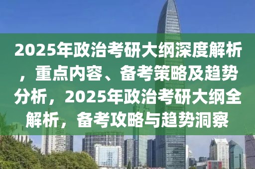 2025年政治考研大綱深度解析，重點內容、備考策略及趨勢分析，2025年政治考研大綱全解析，備考攻略與趨勢洞察