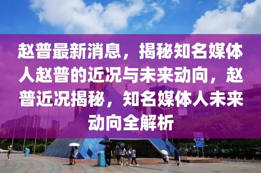 趙普最新消息，揭秘知名媒體人趙普的近況與未來動向，趙普近況揭秘，知名媒體人未來動向全解析