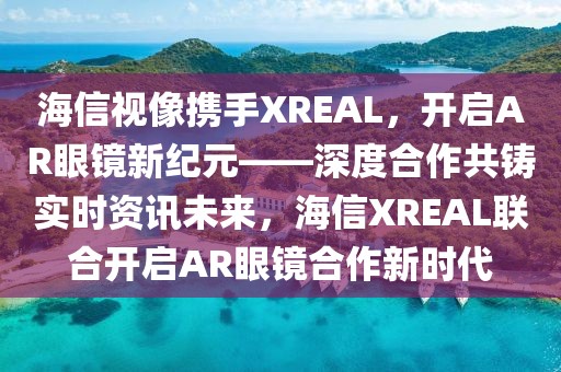 海信視像攜手XREAL，開啟AR眼鏡新紀元——深度合作共鑄實時資訊未來，海信XREAL聯(lián)合開啟AR眼鏡合作新時代