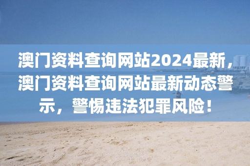 澳門資料查詢網(wǎng)站2024最新，澳門資料查詢網(wǎng)站最新動(dòng)態(tài)警示，警惕違法犯罪風(fēng)險(xiǎn)！