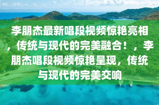 李朋杰最新唱段視頻驚艷亮相，傳統(tǒng)與現(xiàn)代的完美融合！，李朋杰唱段視頻驚艷呈現(xiàn)，傳統(tǒng)與現(xiàn)代的完美交響