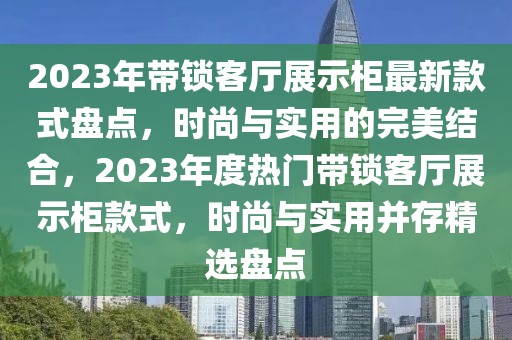 2023年帶鎖客廳展示柜最新款式盤點，時尚與實用的完美結(jié)合，2023年度熱門帶鎖客廳展示柜款式，時尚與實用并存精選盤點