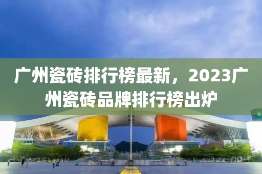 廣州瓷磚排行榜最新，2023廣州瓷磚品牌排行榜出爐