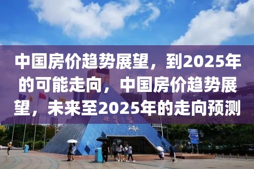 中國(guó)房?jī)r(jià)趨勢(shì)展望，到2025年的可能走向，中國(guó)房?jī)r(jià)趨勢(shì)展望，未來(lái)至2025年的走向預(yù)測(cè)