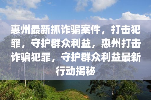 惠州最新抓詐騙案件，打擊犯罪，守護群眾利益，惠州打擊詐騙犯罪，守護群眾利益最新行動揭秘