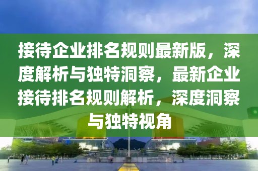 接待企業(yè)排名規(guī)則最新版，深度解析與獨(dú)特洞察，最新企業(yè)接待排名規(guī)則解析，深度洞察與獨(dú)特視角