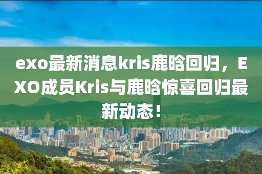 exo最新消息kris鹿晗回歸，EXO成員Kris與鹿晗驚喜回歸最新動態(tài)！