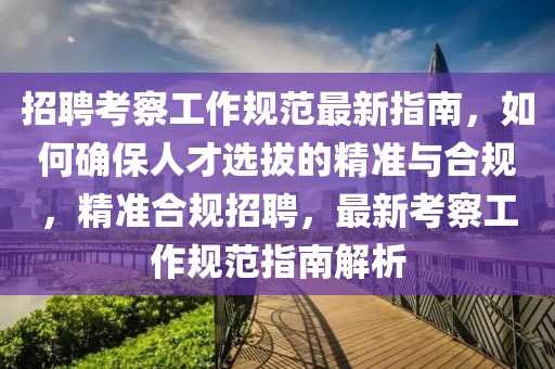 招聘考察工作規(guī)范最新指南，如何確保人才選拔的精準(zhǔn)與合規(guī)，精準(zhǔn)合規(guī)招聘，最新考察工作規(guī)范指南解析