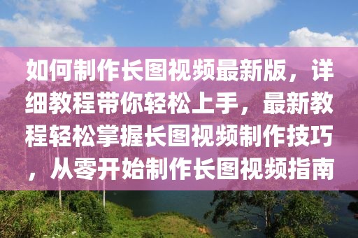 如何制作長圖視頻最新版，詳細教程帶你輕松上手，最新教程輕松掌握長圖視頻制作技巧，從零開始制作長圖視頻指南