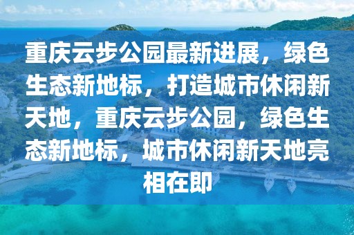 重慶云步公園最新進(jìn)展，綠色生態(tài)新地標(biāo)，打造城市休閑新天地，重慶云步公園，綠色生態(tài)新地標(biāo)，城市休閑新天地亮相在即