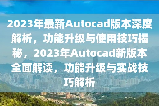 2023年最新Autocad版本深度解析，功能升級與使用技巧揭秘，2023年Autocad新版本全面解讀，功能升級與實戰(zhàn)技巧解析