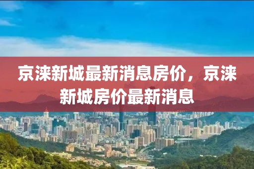 京淶新城最新消息房價，京淶新城房價最新消息