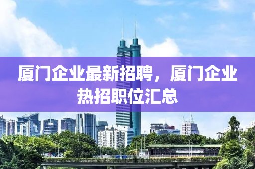 廈門(mén)企業(yè)最新招聘，廈門(mén)企業(yè)熱招職位匯總