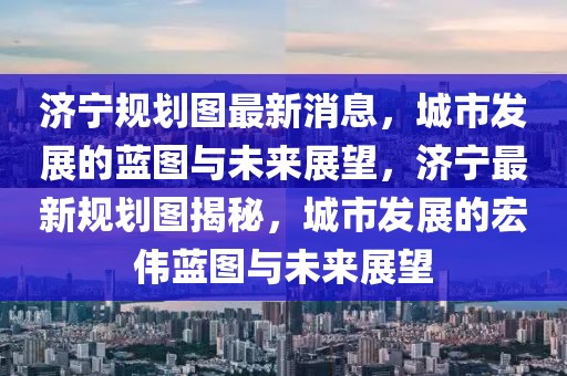 濟(jì)寧規(guī)劃圖最新消息，城市發(fā)展的藍(lán)圖與未來展望，濟(jì)寧最新規(guī)劃圖揭秘，城市發(fā)展的宏偉藍(lán)圖與未來展望