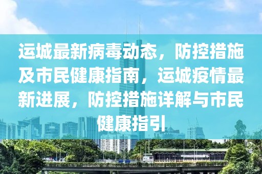 運(yùn)城最新病毒動(dòng)態(tài)，防控措施及市民健康指南，運(yùn)城疫情最新進(jìn)展，防控措施詳解與市民健康指引