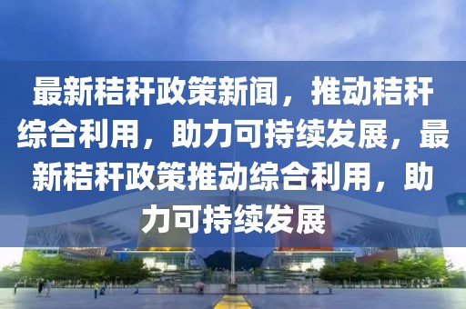 最新秸稈政策新聞，推動秸稈綜合利用，助力可持續(xù)發(fā)展，最新秸稈政策推動綜合利用，助力可持續(xù)發(fā)展