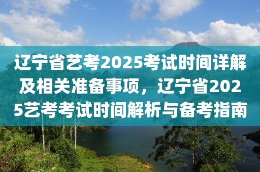 遼寧省藝考2025考試時(shí)間詳解及相關(guān)準(zhǔn)備事項(xiàng)，遼寧省2025藝考考試時(shí)間解析與備考指南