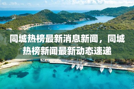 同城熱榜最新消息新聞，同城熱榜新聞最新動(dòng)態(tài)速遞