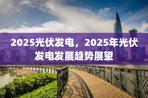 2025光伏發(fā)電，2025年光伏發(fā)電發(fā)展趨勢展望