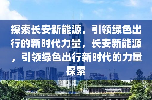 探索長安新能源，引領(lǐng)綠色出行的新時(shí)代力量，長安新能源，引領(lǐng)綠色出行新時(shí)代的力量探索